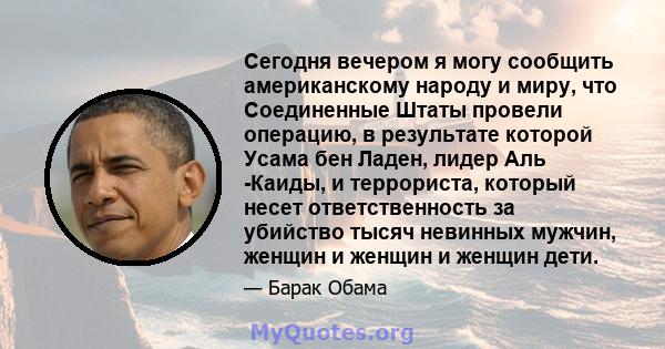 Сегодня вечером я могу сообщить американскому народу и миру, что Соединенные Штаты провели операцию, в результате которой Усама бен Ладен, лидер Аль -Каиды, и террориста, который несет ответственность за убийство тысяч