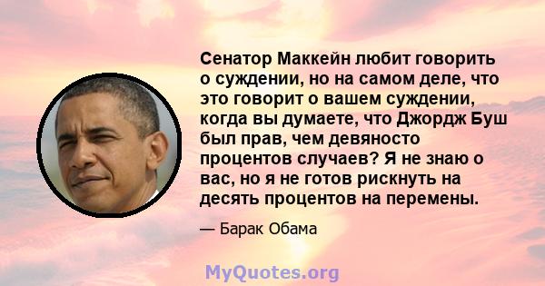 Сенатор Маккейн любит говорить о суждении, но на самом деле, что это говорит о вашем суждении, когда вы думаете, что Джордж Буш был прав, чем девяносто процентов случаев? Я не знаю о вас, но я не готов рискнуть на