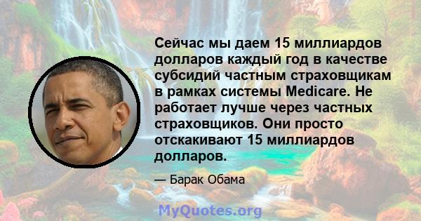 Сейчас мы даем 15 миллиардов долларов каждый год в качестве субсидий частным страховщикам в рамках системы Medicare. Не работает лучше через частных страховщиков. Они просто отскакивают 15 миллиардов долларов.