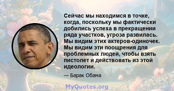 Сейчас мы находимся в точке, когда, поскольку мы фактически добились успеха в прекращении ряда участков, угроза развилась. Мы видим этих актеров-одиночек. Мы видим эти поощрения для проблемных людей, чтобы взять