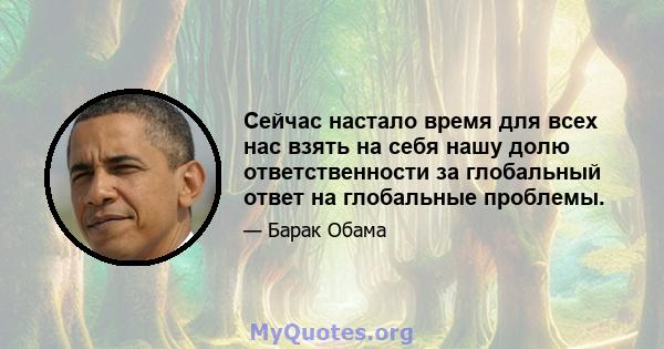 Сейчас настало время для всех нас взять на себя нашу долю ответственности за глобальный ответ на глобальные проблемы.