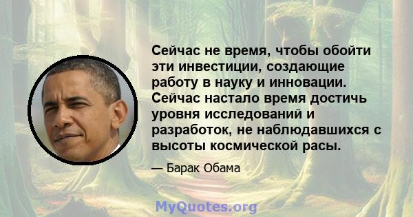 Сейчас не время, чтобы обойти эти инвестиции, создающие работу в науку и инновации. Сейчас настало время достичь уровня исследований и разработок, не наблюдавшихся с высоты космической расы.