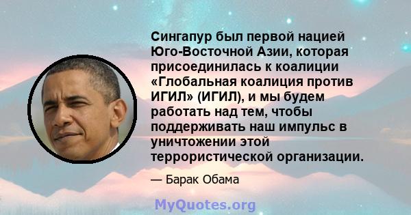 Сингапур был первой нацией Юго-Восточной Азии, которая присоединилась к коалиции «Глобальная коалиция против ИГИЛ» (ИГИЛ), и мы будем работать над тем, чтобы поддерживать наш импульс в уничтожении этой террористической