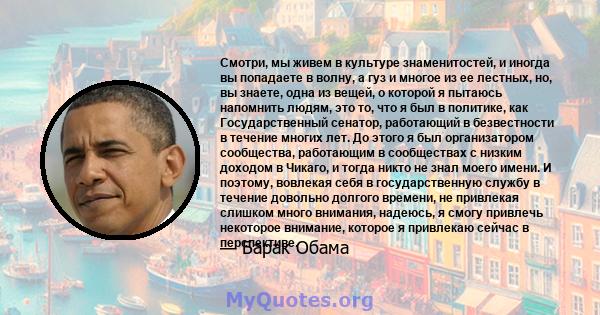 Смотри, мы живем в культуре знаменитостей, и иногда вы попадаете в волну, а гуз и многое из ее лестных, но, вы знаете, одна из вещей, о которой я пытаюсь напомнить людям, это то, что я был в политике, как