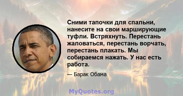 Сними тапочки для спальни, нанесите на свои марширующие туфли. Встряхнуть. Перестань жаловаться, перестань ворчать, перестань плакать. Мы собираемся нажать. У нас есть работа.