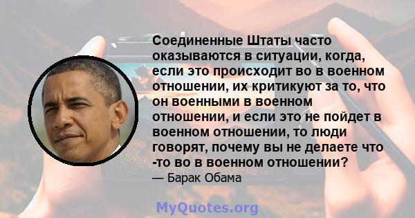 Соединенные Штаты часто оказываются в ситуации, когда, если это происходит во в военном отношении, их критикуют за то, что он военными в военном отношении, и если это не пойдет в военном отношении, то люди говорят,