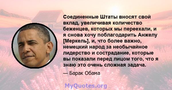 Соединенные Штаты вносят свой вклад, увеличивая количество беженцев, которых мы переехали, и я снова хочу поблагодарить Анжелу [Меркель], и, что более важно, немецкий народ за необычайное лидерство и сострадание,