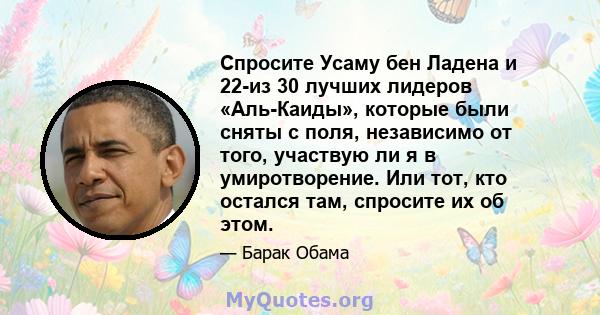 Спросите Усаму бен Ладена и 22-из 30 лучших лидеров «Аль-Каиды», которые были сняты с поля, независимо от того, участвую ли я в умиротворение. Или тот, кто остался там, спросите их об этом.