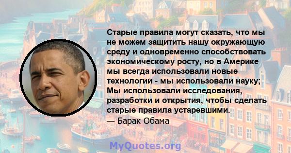 Старые правила могут сказать, что мы не можем защитить нашу окружающую среду и одновременно способствовать экономическому росту, но в Америке мы всегда использовали новые технологии - мы использовали науку; Мы