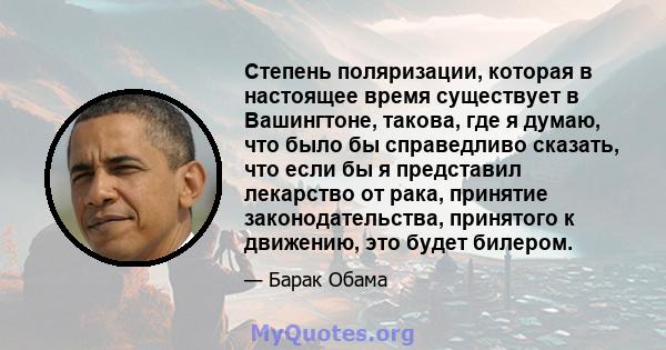 Степень поляризации, которая в настоящее время существует в Вашингтоне, такова, где я думаю, что было бы справедливо сказать, что если бы я представил лекарство от рака, принятие законодательства, принятого к движению,