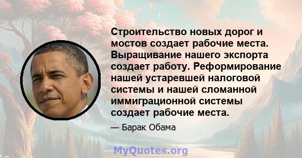 Строительство новых дорог и мостов создает рабочие места. Выращивание нашего экспорта создает работу. Реформирование нашей устаревшей налоговой системы и нашей сломанной иммиграционной системы создает рабочие места.