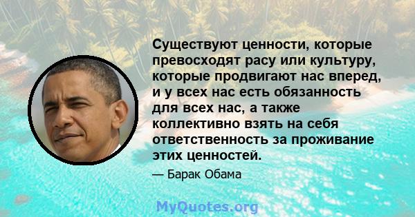 Существуют ценности, которые превосходят расу или культуру, которые продвигают нас вперед, и у всех нас есть обязанность для всех нас, а также коллективно взять на себя ответственность за проживание этих ценностей.