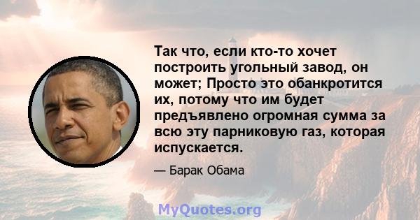 Так что, если кто-то хочет построить угольный завод, он может; Просто это обанкротится их, потому что им будет предъявлено огромная сумма за всю эту парниковую газ, которая испускается.