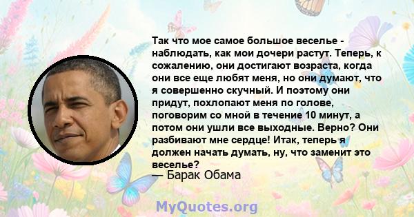 Так что мое самое большое веселье - наблюдать, как мои дочери растут. Теперь, к сожалению, они достигают возраста, когда они все еще любят меня, но они думают, что я совершенно скучный. И поэтому они придут, похлопают