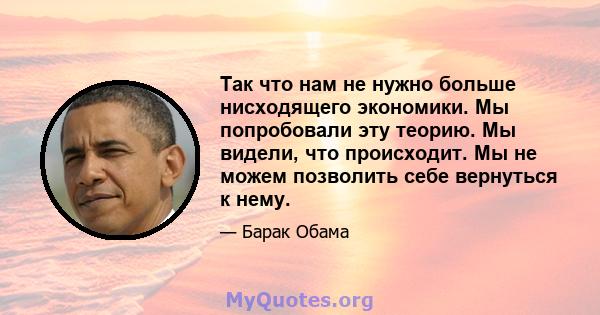 Так что нам не нужно больше нисходящего экономики. Мы попробовали эту теорию. Мы видели, что происходит. Мы не можем позволить себе вернуться к нему.