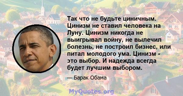 Так что не будьте циничным. Цинизм не ставил человека на Луну. Цинизм никогда не выигрывал войну, не вылечил болезнь, не построил бизнес, или питал молодого ума. Цинизм - это выбор. И надежда всегда будет лучшим выбором.