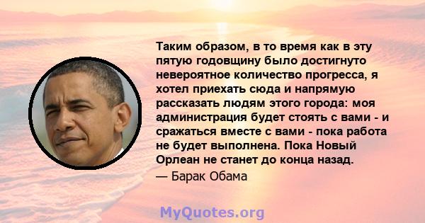 Таким образом, в то время как в эту пятую годовщину было достигнуто невероятное количество прогресса, я хотел приехать сюда и напрямую рассказать людям этого города: моя администрация будет стоять с вами - и сражаться