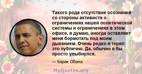 Такого рода отсутствие осознания со стороны активиста о ограничениях нашей политической системы и ограничениях в этом офисе, я думаю, иногда оставляет меня бормотать под моим дыханием. Очень редко я терял это публично.