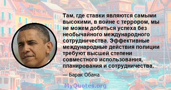 Там, где ставки являются самыми высокими, в войне с террором, мы не можем добиться успеха без необычайного международного сотрудничества. Эффективные международные действия полиции требуют высшей степени совместного