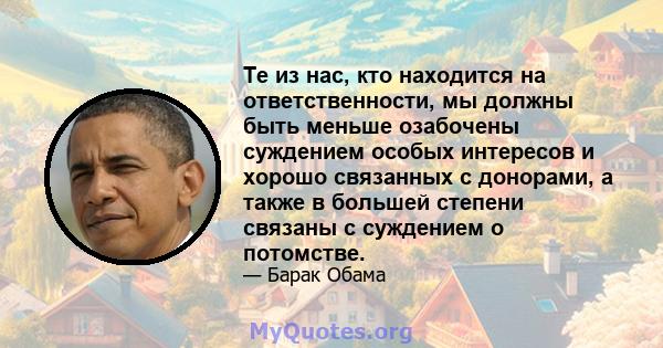 Те из нас, кто находится на ответственности, мы должны быть меньше озабочены суждением особых интересов и хорошо связанных с донорами, а также в большей степени связаны с суждением о потомстве.