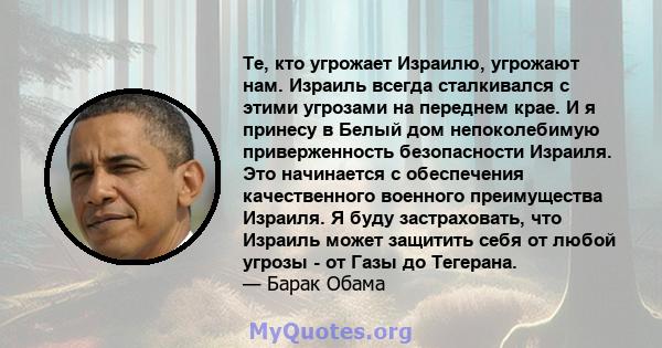 Те, кто угрожает Израилю, угрожают нам. Израиль всегда сталкивался с этими угрозами на переднем крае. И я принесу в Белый дом непоколебимую приверженность безопасности Израиля. Это начинается с обеспечения качественного 