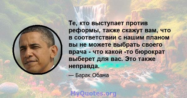 Те, кто выступает против реформы, также скажут вам, что в соответствии с нашим планом вы не можете выбрать своего врача - что какой -то бюрократ выберет для вас. Это также неправда.