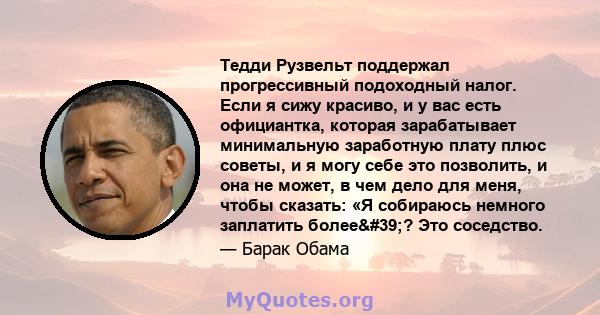 Тедди Рузвельт поддержал прогрессивный подоходный налог. Если я сижу красиво, и у вас есть официантка, которая зарабатывает минимальную заработную плату плюс советы, и я могу себе это позволить, и она не может, в чем