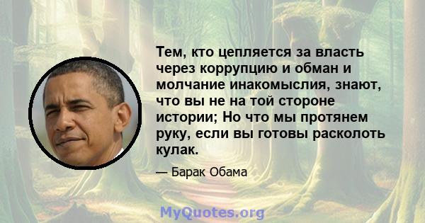 Тем, кто цепляется за власть через коррупцию и обман и молчание инакомыслия, знают, что вы не на той стороне истории; Но что мы протянем руку, если вы готовы расколоть кулак.