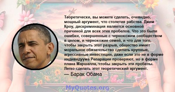 Теоретически, вы можете сделать, очевидно, мощный аргумент, что столетия рабства, Джим Кроу, дискриминация является основной причиной для всех этих пробелов. Что это были ошибки, совершенные с чернокожим сообществом в