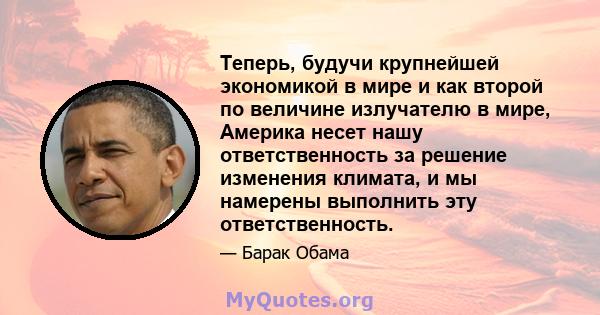 Теперь, будучи крупнейшей экономикой в ​​мире и как второй по величине излучателю в мире, Америка несет нашу ответственность за решение изменения климата, и мы намерены выполнить эту ответственность.