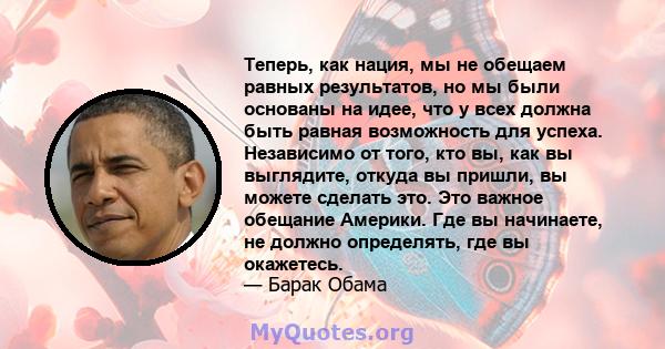 Теперь, как нация, мы не обещаем равных результатов, но мы были основаны на идее, что у всех должна быть равная возможность для успеха. Независимо от того, кто вы, как вы выглядите, откуда вы пришли, вы можете сделать