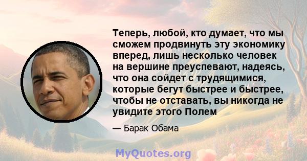 Теперь, любой, кто думает, что мы сможем продвинуть эту экономику вперед, лишь несколько человек на вершине преуспевают, надеясь, что она сойдет с трудящимися, которые бегут быстрее и быстрее, чтобы не отставать, вы