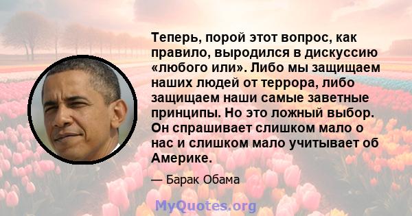 Теперь, порой этот вопрос, как правило, выродился в дискуссию «любого или». Либо мы защищаем наших людей от террора, либо защищаем наши самые заветные принципы. Но это ложный выбор. Он спрашивает слишком мало о нас и