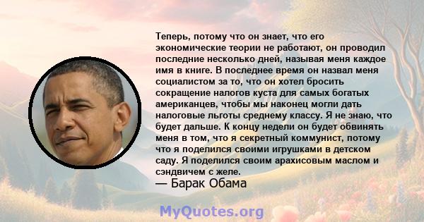 Теперь, потому что он знает, что его экономические теории не работают, он проводил последние несколько дней, называя меня каждое имя в книге. В последнее время он назвал меня социалистом за то, что он хотел бросить