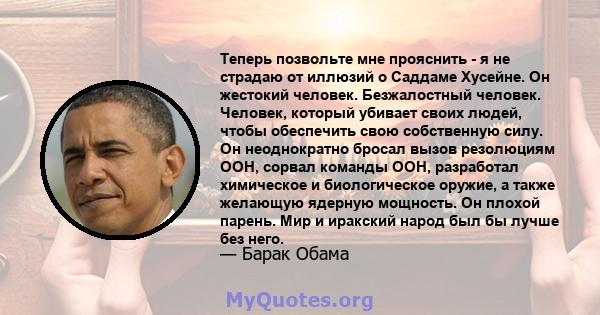 Теперь позвольте мне прояснить - я не страдаю от иллюзий о Саддаме Хусейне. Он жестокий человек. Безжалостный человек. Человек, который убивает своих людей, чтобы обеспечить свою собственную силу. Он неоднократно бросал 