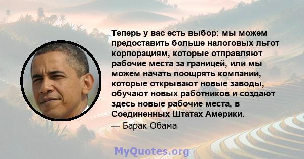 Теперь у вас есть выбор: мы можем предоставить больше налоговых льгот корпорациям, которые отправляют рабочие места за границей, или мы можем начать поощрять компании, которые открывают новые заводы, обучают новых