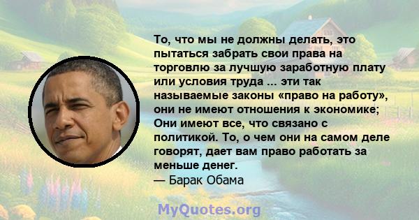 То, что мы не должны делать, это пытаться забрать свои права на торговлю за лучшую заработную плату или условия труда ... эти так называемые законы «право на работу», они не имеют отношения к экономике; Они имеют все,