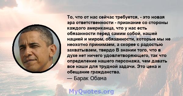 То, что от нас сейчас требуется, - это новая эра ответственности - признание со стороны каждого американца, что у нас есть обязанности перед самим собой, нашей нацией и миром, обязанности, которые мы не неохотно