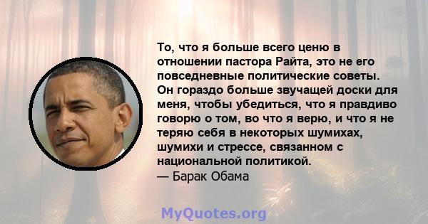 То, что я больше всего ценю в отношении пастора Райта, это не его повседневные политические советы. Он гораздо больше звучащей доски для меня, чтобы убедиться, что я правдиво говорю о том, во что я верю, и что я не