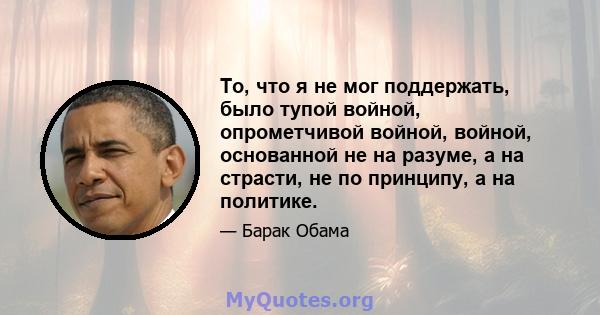 То, что я не мог поддержать, было тупой войной, опрометчивой войной, войной, основанной не на разуме, а на страсти, не по принципу, а на политике.