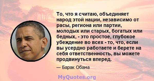 То, что я считаю, объединяет народ этой нации, независимо от расы, региона или партии, молодых или старых, богатых или бедных, - это простое, глубокое убеждение во всех - то, что, если вы усердно работаете и берете на