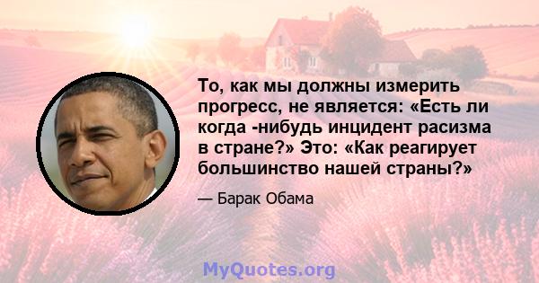 То, как мы должны измерить прогресс, не является: «Есть ли когда -нибудь инцидент расизма в стране?» Это: «Как реагирует большинство нашей страны?»