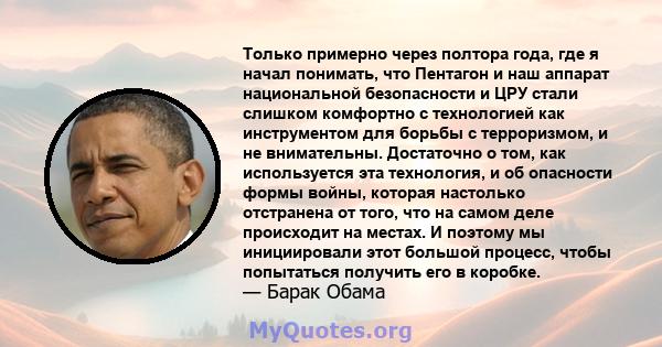 Только примерно через полтора года, где я начал понимать, что Пентагон и наш аппарат национальной безопасности и ЦРУ стали слишком комфортно с технологией как инструментом для борьбы с терроризмом, и не внимательны.