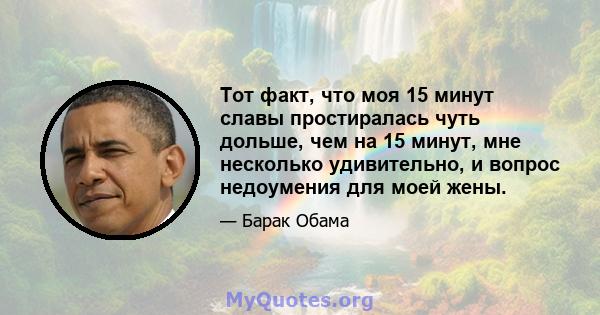 Тот факт, что моя 15 минут славы простиралась чуть дольше, чем на 15 минут, мне несколько удивительно, и вопрос недоумения для моей жены.