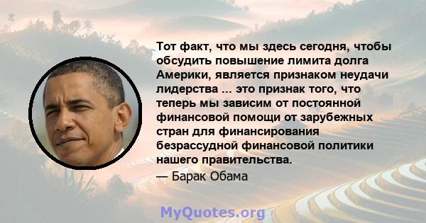 Тот факт, что мы здесь сегодня, чтобы обсудить повышение лимита долга Америки, является признаком неудачи лидерства ... это признак того, что теперь мы зависим от постоянной финансовой помощи от зарубежных стран для