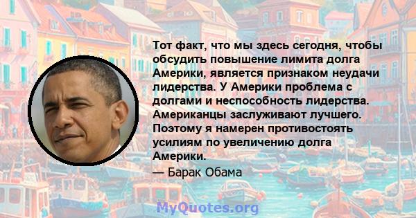 Тот факт, что мы здесь сегодня, чтобы обсудить повышение лимита долга Америки, является признаком неудачи лидерства. У Америки проблема с долгами и неспособность лидерства. Американцы заслуживают лучшего. Поэтому я