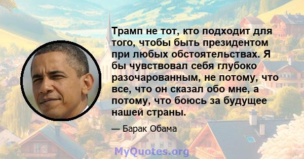 Трамп не тот, кто подходит для того, чтобы быть президентом при любых обстоятельствах. Я бы чувствовал себя глубоко разочарованным, не потому, что все, что он сказал обо мне, а потому, что боюсь за будущее нашей страны.