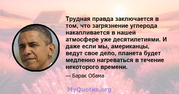 Трудная правда заключается в том, что загрязнение углерода накапливается в нашей атмосфере уже десятилетиями. И даже если мы, американцы, ведут свое дело, планета будет медленно нагреваться в течение некоторого времени.