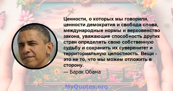 Ценности, о которых мы говорили, ценности демократия и свобода слова, международные нормы и верховенство закона, уважающие способность других стран определять свою собственную судьбу и сохранить их суверенитет и