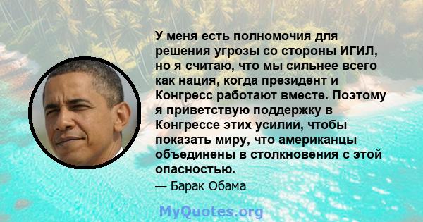 У меня есть полномочия для решения угрозы со стороны ИГИЛ, но я считаю, что мы сильнее всего как нация, когда президент и Конгресс работают вместе. Поэтому я приветствую поддержку в Конгрессе этих усилий, чтобы показать 